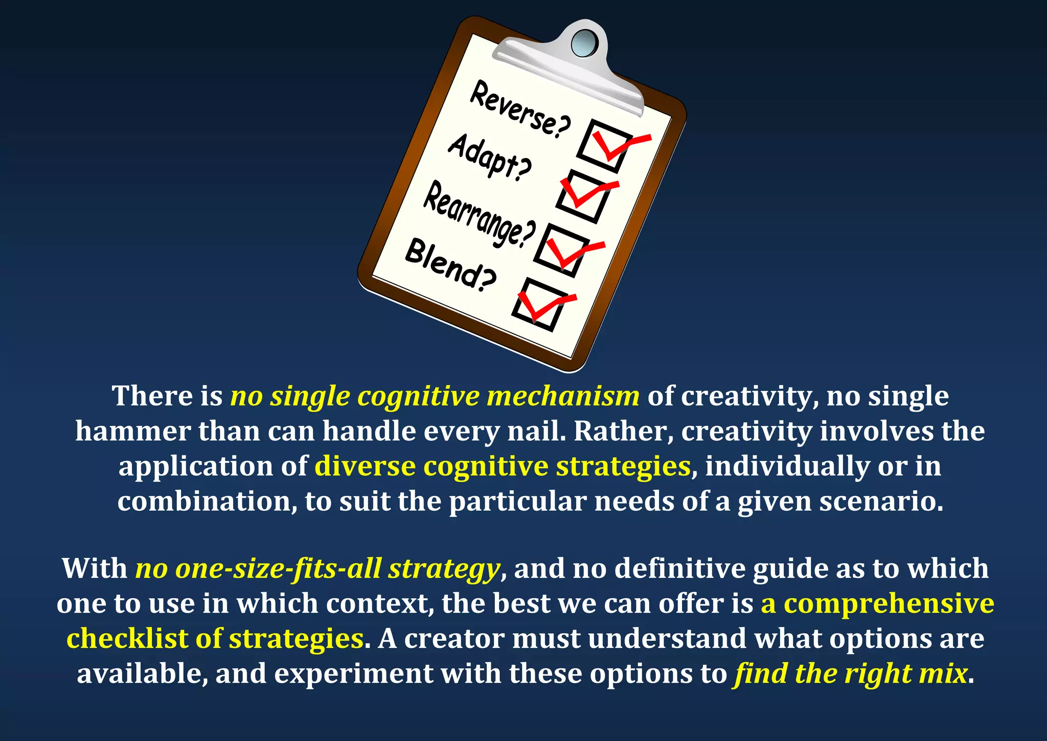 There is no single cognitive mechanism of creativity, no single hammer than can handle every nail. Rather, creativity involves the application of diverse cognitive strategies, individually or in combination, to suit the particular needs of a given scenario. With no one-size-fits-all strategy, and no definitive guide as to which one to use in which context, the best we can offer is a comprehensive checklist of strategies. A creator must understand what options are available, and experiment with these options to find the right mix. 