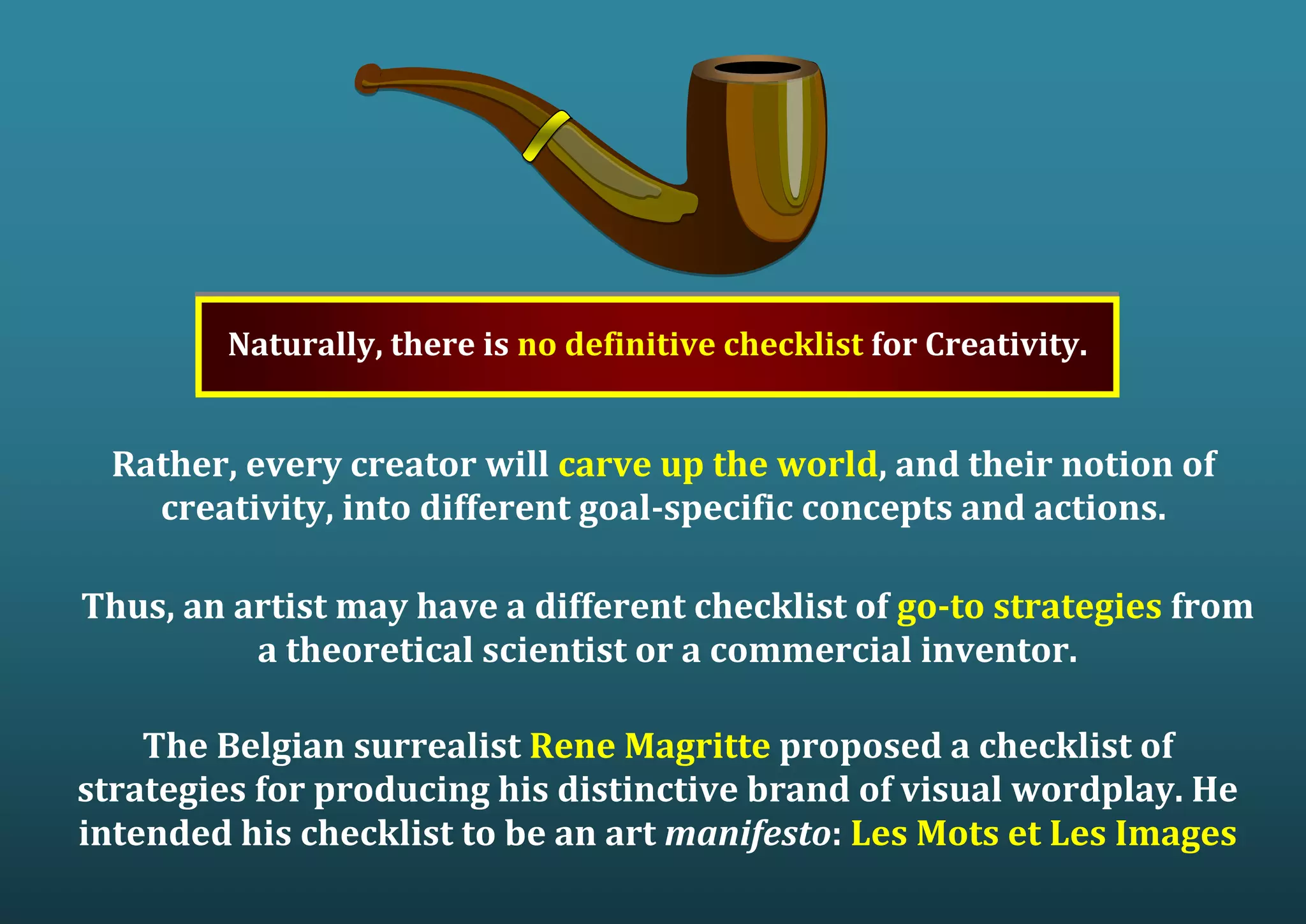 Naturally, there is no definitive checklist for Creativity. Rather, every creator will carve up the world, and their notion of creativity, into different goal-specific concepts and actions. Thus, an artist may have a different checklist of go-to strategies from a theoretical scientist or a commercial inventor. The Belgian surrealist Rene Magritte proposed a checklist of strategies for producing his distinctive brand of visual wordplay. He intended his checklist to be an art manifesto: Les Mots et Les Images 
