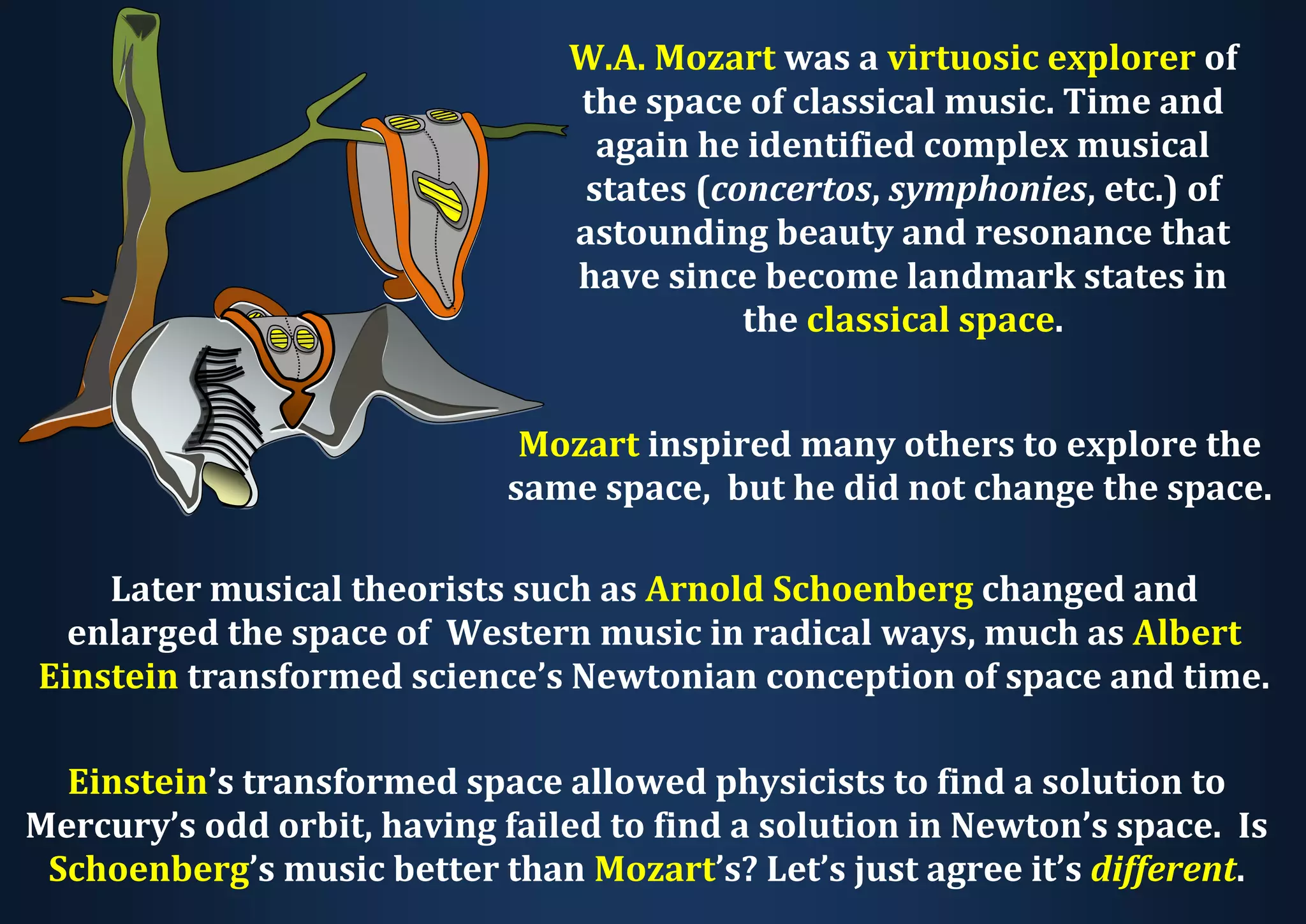 W.A. Mozart was a virtuosic explorer of the space of classical music. Time and again he identified complex musical states (concertos, symphonies, etc.) of astounding beauty and resonance that have since become landmark states in the classical space. Mozart inspired many others to explore the same space, but he did not change the space. Later musical theorists such as Arnold Schoenberg changed and enlarged the space of Western music in radical ways, much as Albert Einstein transformed science’s Newtonian conception of space and time. Einstein’s transformed space allowed physicists to find a solution to Mercury’s odd orbit, having failed to find a solution in Newton’s space. Is Schoenberg’s music better than Mozart’s? Let’s just agree it’s different. 