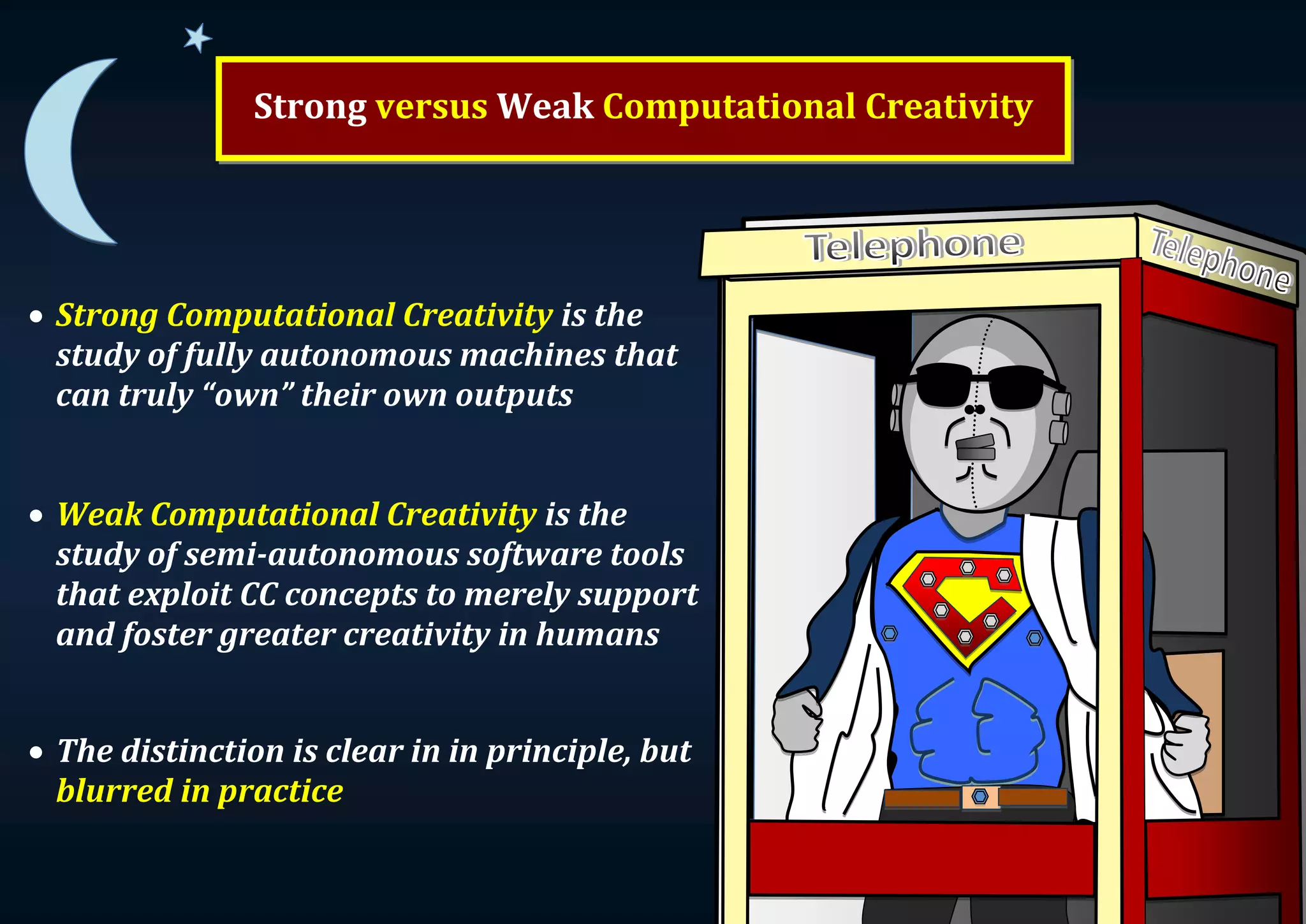 Strong versus Weak Computational Creativity  Strong Computational Creativity is the study of fully autonomous machines that can truly “own” their own outputs  Weak Computational Creativity is the study of semi-autonomous software tools that exploit CC concepts to merely support and foster greater creativity in humans  The distinction is clear in in principle, but blurred in practice 