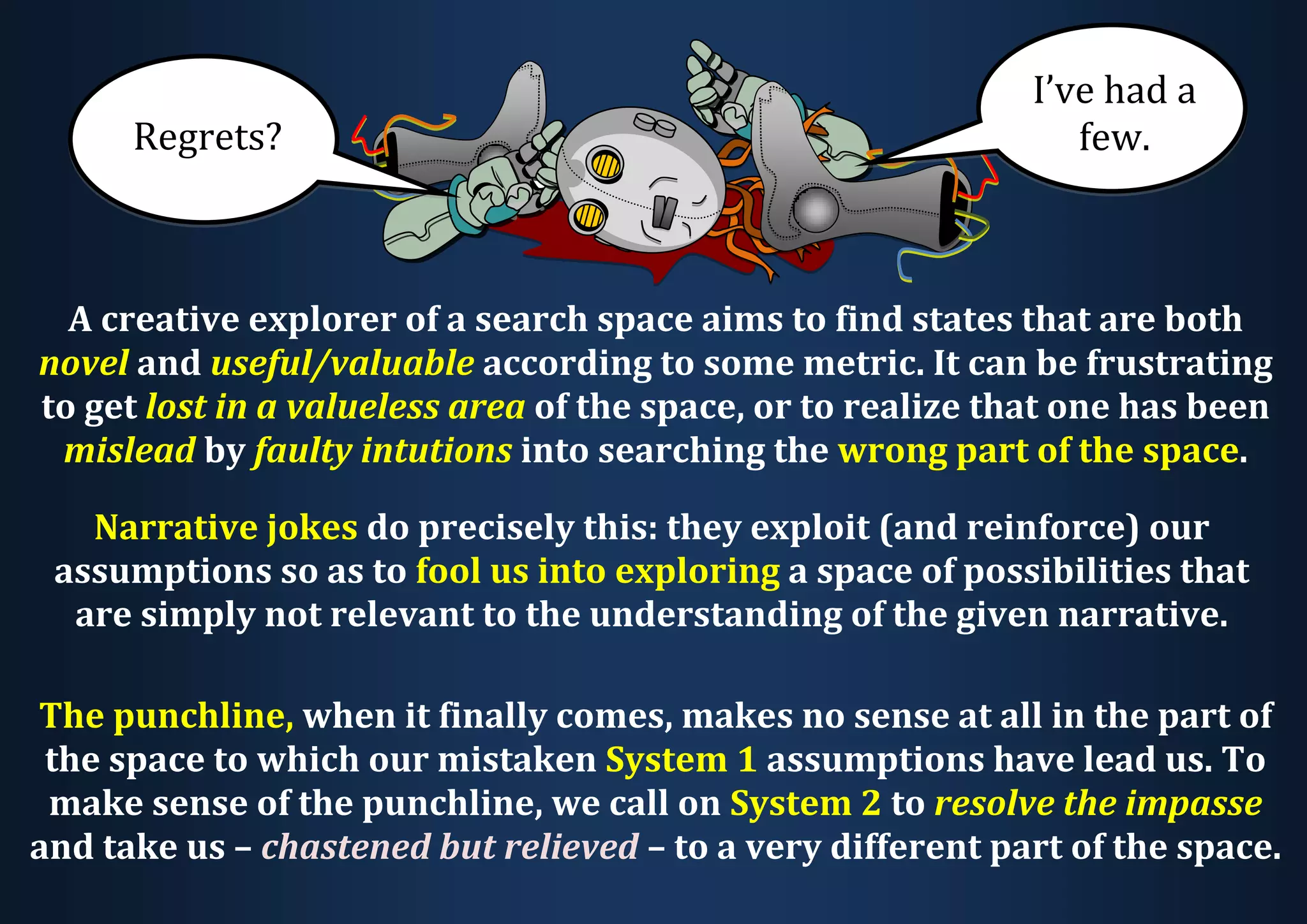 A creative explorer of a search space aims to find states that are both novel and useful/valuable according to some metric. It can be frustrating to get lost in a valueless area of the space, or to realize that one has been mislead by faulty intutions into searching the wrong part of the space. Narrative jokes do precisely this: they exploit (and reinforce) our assumptions so as to fool us into exploring a space of possibilities that are simply not relevant to the understanding of the given narrative. The punchline, when it finally comes, makes no sense at all in the part of the space to which our mistaken System 1 assumptions have lead us. To make sense of the punchline, we call on System 2 to resolve the impasse and take us – chastened but relieved – to a very different part of the space. Regrets? I’ve had a few. 