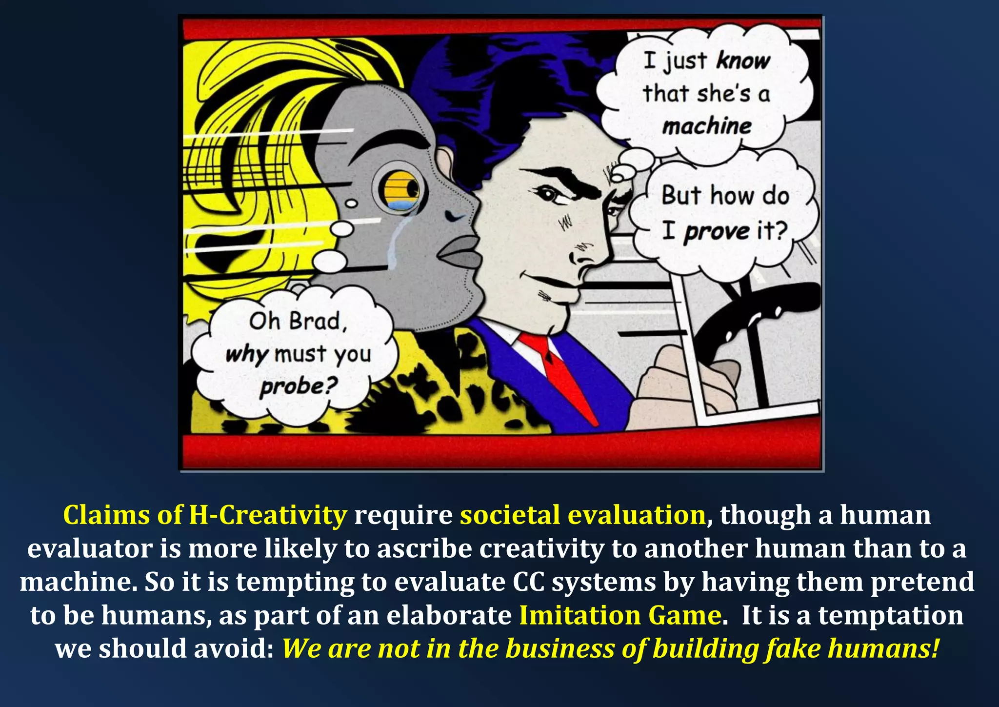 Claims of H-Creativity require societal evaluation, though a human evaluator is more likely to ascribe creativity to another human than to a machine. So it is tempting to evaluate CC systems by having them pretend to be humans, as part of an elaborate Imitation Game. It is a temptation we should avoid: We are not in the business of building fake humans! 