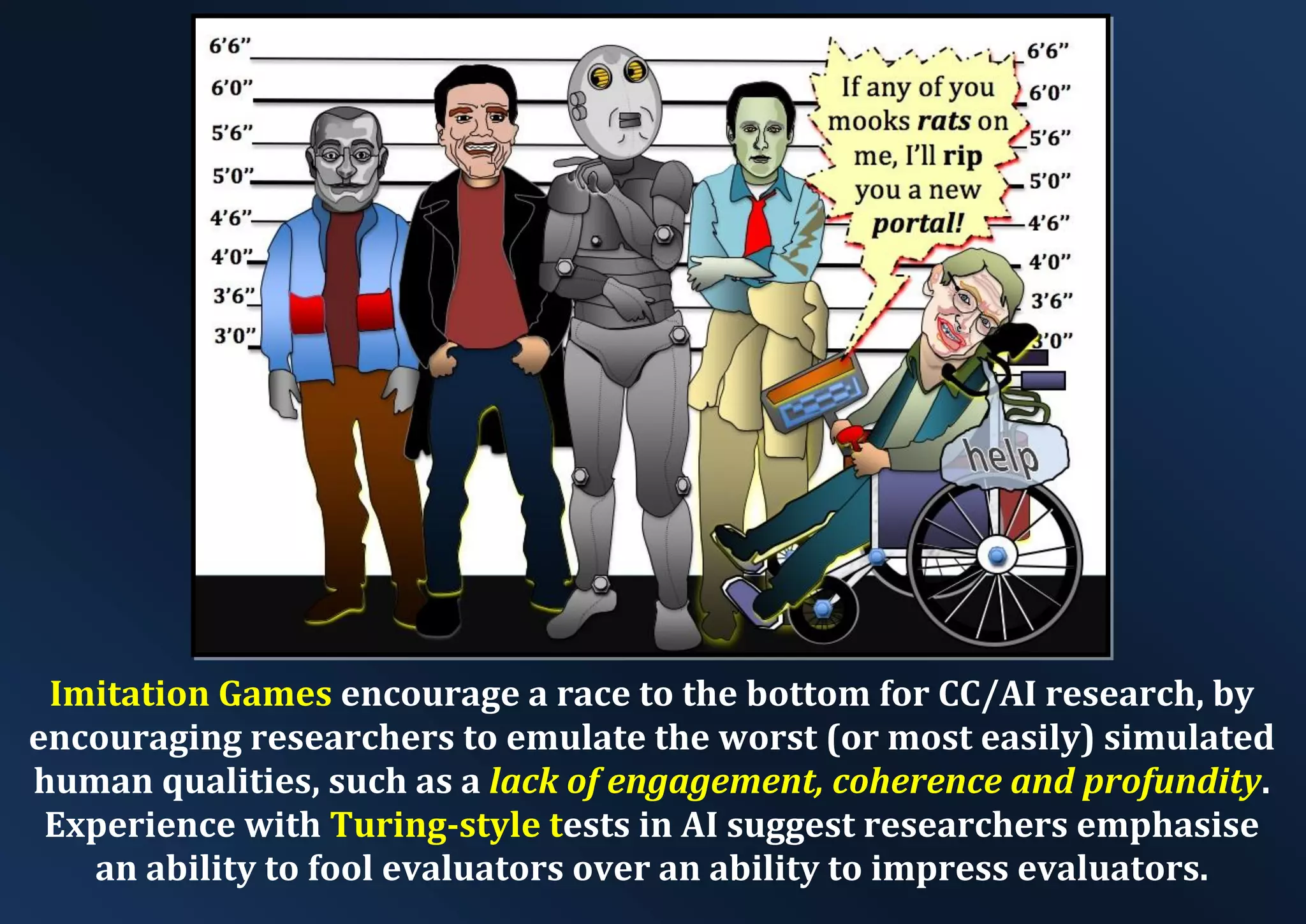 Imitation Games encourage a race to the bottom for CC/AI research, by encouraging researchers to emulate the worst (or most easily) simulated human qualities, such as a lack of engagement, coherence and profundity. Experience with Turing-style tests in AI suggest researchers emphasise an ability to fool evaluators over an ability to impress evaluators. 