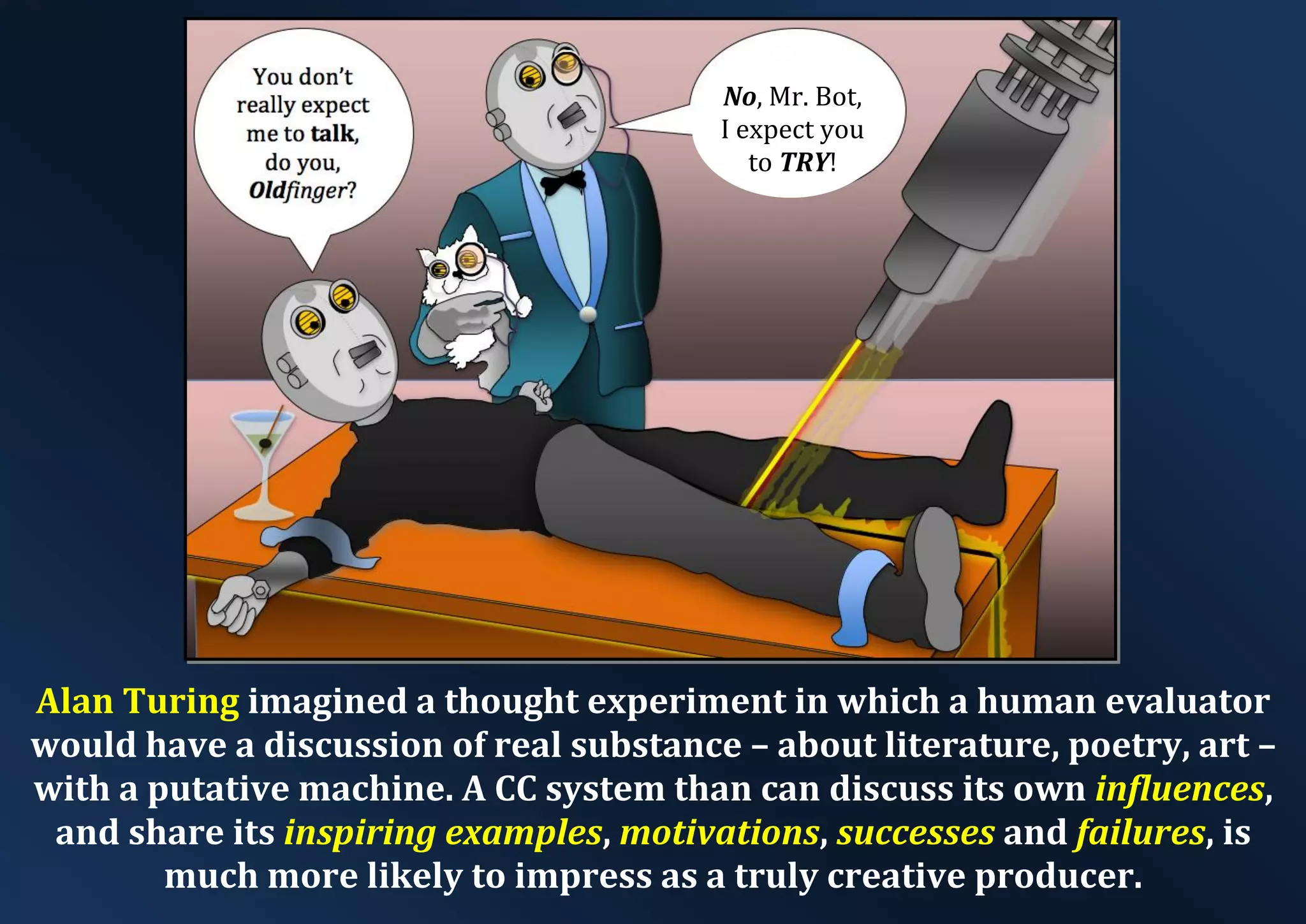 No, Mr. Bot, I expect you to TRY! Alan Turing imagined a thought experiment in which a human evaluator would have a discussion of real substance – about literature, poetry, art – with a putative machine. A CC system than can discuss its own influences, and share its inspiring examples, motivations, successes and failures, is much more likely to impress as a truly creative producer. 