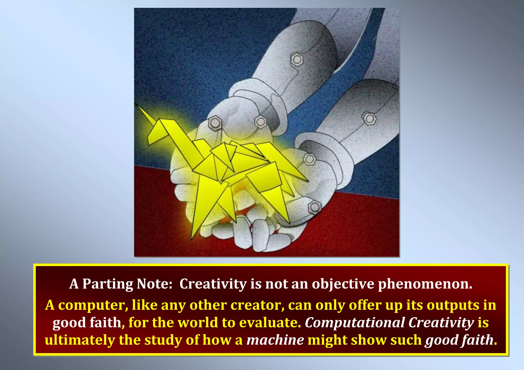 A Parting Note: Creativity is not an objective phenomenon. A computer, like any other creator, can only offer up its outputs in good faith, for the world to evaluate. Computational Creativity is ultimately the study of how a machine might show such good faith. 