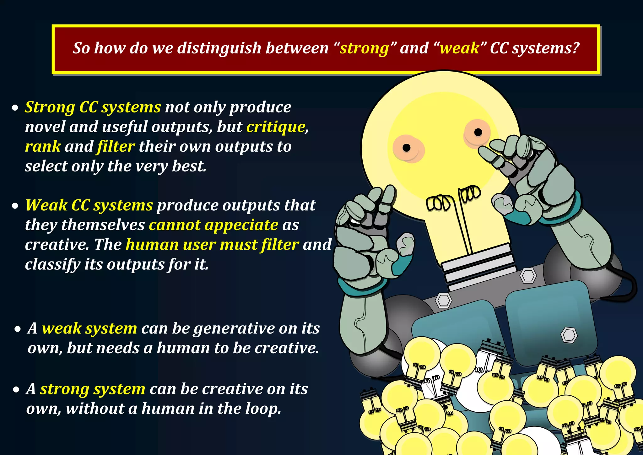 So how do we distinguish between “strong” and “weak” CC systems?  Strong CC systems not only produce novel and useful outputs, but critique, rank and filter their own outputs to select only the very best.  Weak CC systems produce outputs that they themselves cannot appeciate as creative. The human user must filter and classify its outputs for it.  A strong system can be creative on its own, without a human in the loop.  A weak system can be generative on its own, but needs a human to be creative. 