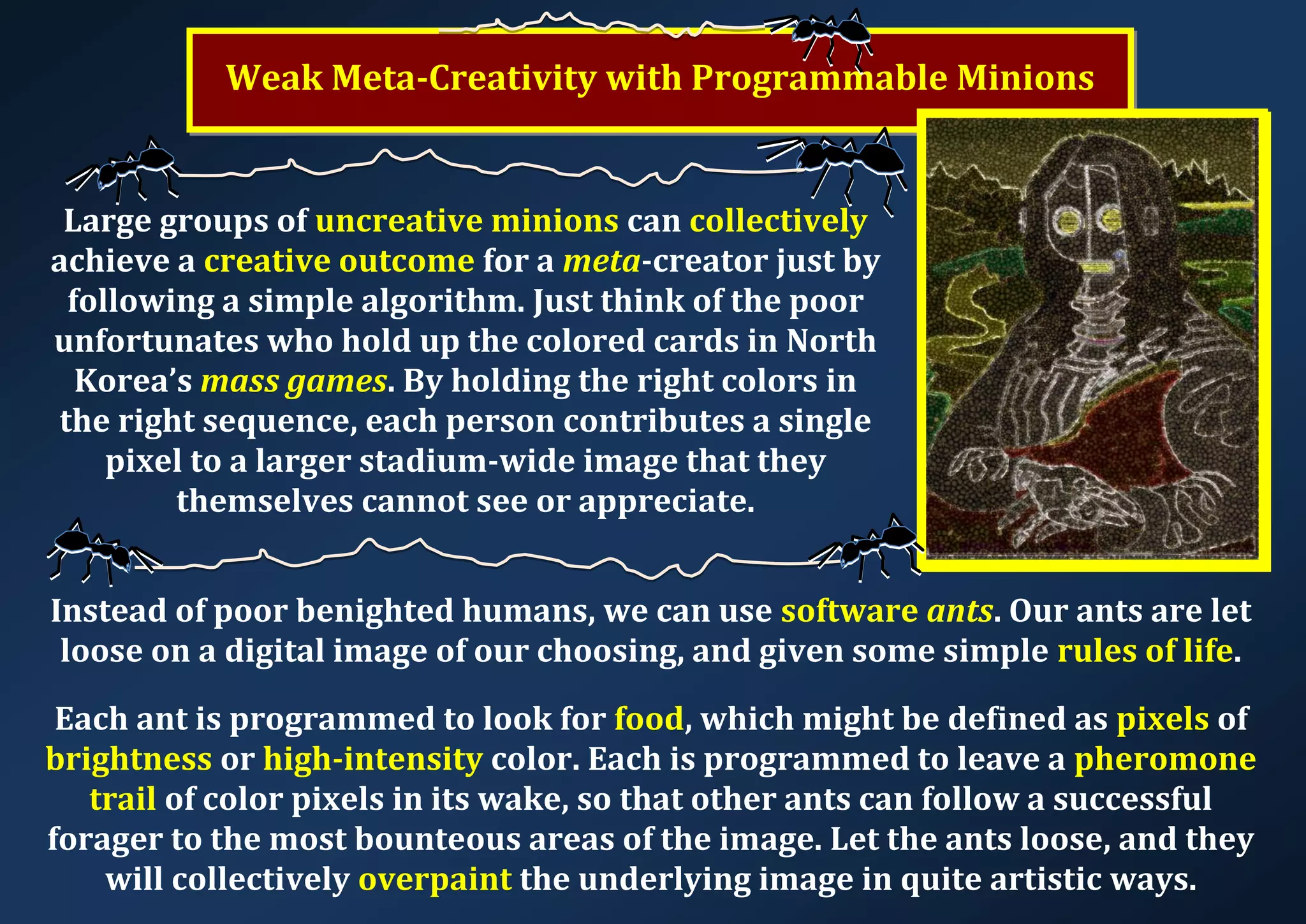 Weak Meta-Creativity with Programmable Minions Large groups of uncreative minions can collectively achieve a creative outcome for a meta-creator just by following a simple algorithm. Just think of the poor unfortunates who hold up the colored cards in North Korea’s mass games. By holding the right colors in the right sequence, each person contributes a single pixel to a larger stadium-wide image that they themselves cannot see or appreciate. Instead of poor benighted humans, we can use software ants. Our ants are let loose on a digital image of our choosing, and given some simple rules of life. Each ant is programmed to look for food, which might be defined as pixels of brightness or high-intensity color. Each is programmed to leave a pheromone trail of color pixels in its wake, so that other ants can follow a successful forager to the most bounteous areas of the image. Let the ants loose, and they will collectively overpaint the underlying image in quite artistic ways. 