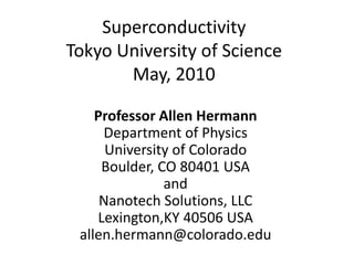Superconductivity
Tokyo University of Science
       May, 2010

    Professor Allen Hermann
     Department of Physics
      University of Colorado
     Boulder, CO 80401 USA
               and
     Nanotech Solutions, LLC
    Lexington,KY 40506 USA
 allen.hermann@colorado.edu
 