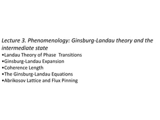 Lecture 3. Phenomenology: Ginsburg-Landau theory and the
intermediate state
•Landau Theory of Phase Transitions
•Ginsburg-Landau Expansion
•Coherence Length
•The Ginsburg-Landau Equations
•Abrikosov Lattice and Flux Pinning
 