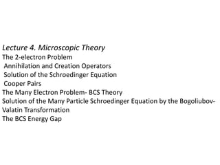 Lecture 4. Microscopic Theory
The 2-electron Problem
Annihilation and Creation Operators
Solution of the Schroedinger Equation
Cooper Pairs
The Many Electron Problem- BCS Theory
Solution of the Many Particle Schroedinger Equation by the Bogoliubov-
Valatin Transformation
The BCS Energy Gap
 