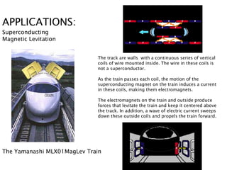 APPLICATIONS:
Superconducting
Magnetic Levitation


                             The track are walls with a continuous series of vertical
                             coils of wire mounted inside. The wire in these coils is
                             not a superconductor.

                             As the train passes each coil, the motion of the
                             superconducting magnet on the train induces a current
                             in these coils, making them electromagnets.

                             The electromagnets on the train and outside produce
                             forces that levitate the train and keep it centered above
                             the track. In addition, a wave of electric current sweeps
                             down these outside coils and propels the train forward.




The Yamanashi MLX01MagLev Train
 