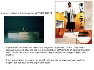 A superconductor displaying the MEISSNER EFFECT




    Superconductors have electronic and magnetic properties. That is, they have a
    negative susceptibility, and acquire a polarization OPPOSITE to an applied magnetic
    field. This is the reason that superconducting materials and magnets repel one
    another.

    If the temperature increases the sample will lose its superconductivity and the
    magnet cannot float on the superconductor.
 