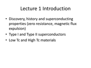 Lecture 1 Introduction
• Discovery, history and superconducting
  properties (zero resistance, magnetic flux
  expulsion)
• Type I and Type II superconductors
• Low Tc and High Tc materials
 