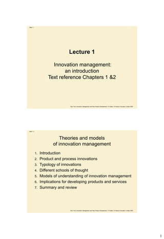 Slide 1.1




                                Lecture 1

                       Innovation management:
                             an introduction
                     Text reference Chapters 1 &2




                                 Paul Trott, Innovation Management and New Product Development, 4th Edition, © Pearson Education Limited 2008




Slide 1.2




                            Theories and models
                        of innovation management
            1.   Introduction
            2.   Product and process innovations
            3.   Typology of innovations
            4.   Different schools of thought
            5.   Models of understanding of innovation management
            6.   Implications for developing products and services
            7.   Summary and review




                                 Paul Trott, Innovation Management and New Product Development, 4th Edition, © Pearson Education Limited 2008




                                                                                                                                                1
 