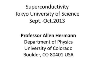 Superconductivity
Tokyo University of Science
Sept.-Oct.2013
Professor Allen Hermann
Department of Physics
University of Colorado
Boulder, CO 80401 USA
 
