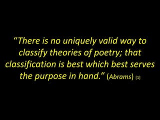 “There is no uniquely valid way to 
classify theories of poetry; that 
classification is best which best serves 
the purpose in hand.” (Abrams) [1] 
 