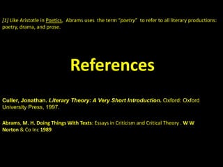[1] Like Aristotle in Poetics, Abrams uses the term “poetry” to refer to all literary productions: 
poetry, drama, and prose. 
References 
Culler, Jonathan. Literary Theory: A Very Short Introduction. Oxford: Oxford 
University Press, 1997. 
Abrams, M. H. Doing Things With Texts: Essays in Criticism and Critical Theory . W W 
Norton & Co Inc 1989 
