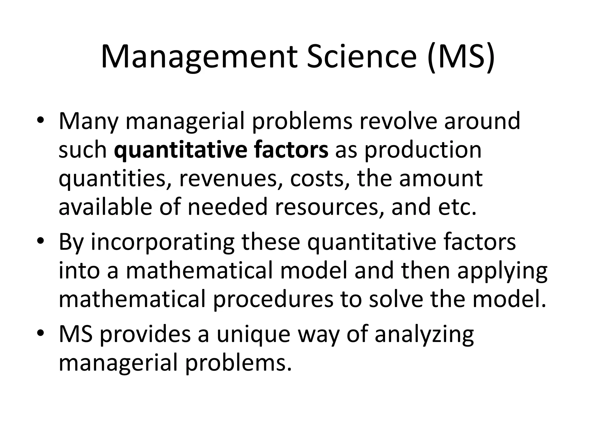 Management Science (MS)
• Many managerial problems revolve around
such quantitative factors as production
quantities, revenues, costs, the amount
available of needed resources, and etc.
• By incorporating these quantitative factors
into a mathematical model and then applying
mathematical procedures to solve the model.
• MS provides a unique way of analyzing
managerial problems.
 