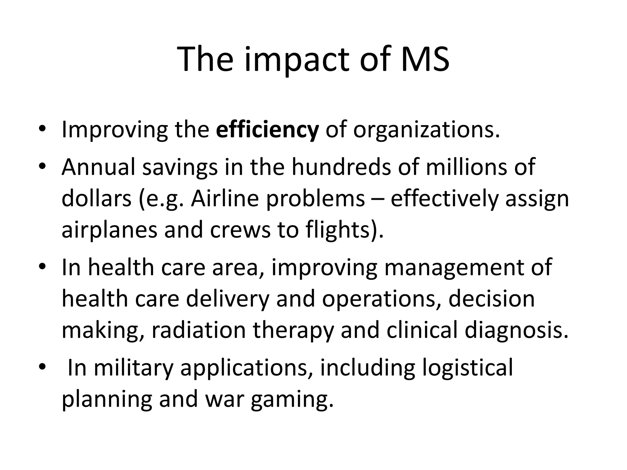 The impact of MS
• Improving the efficiency of organizations.
• Annual savings in the hundreds of millions of
dollars (e.g. Airline problems – effectively assign
airplanes and crews to flights).
• In health care area, improving management of
health care delivery and operations, decision
making, radiation therapy and clinical diagnosis.
• In military applications, including logistical
planning and war gaming.
 