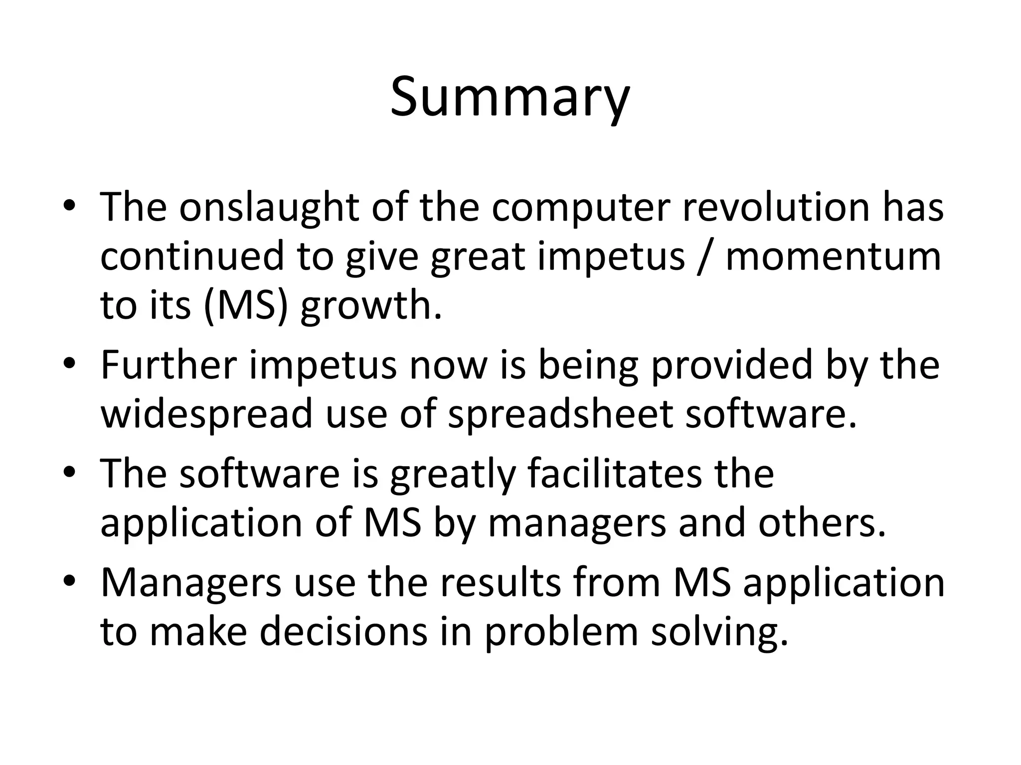 Summary
• The onslaught of the computer revolution has
continued to give great impetus / momentum
to its (MS) growth.
• Further impetus now is being provided by the
widespread use of spreadsheet software.
• The software is greatly facilitates the
application of MS by managers and others.
• Managers use the results from MS application
to make decisions in problem solving.
 