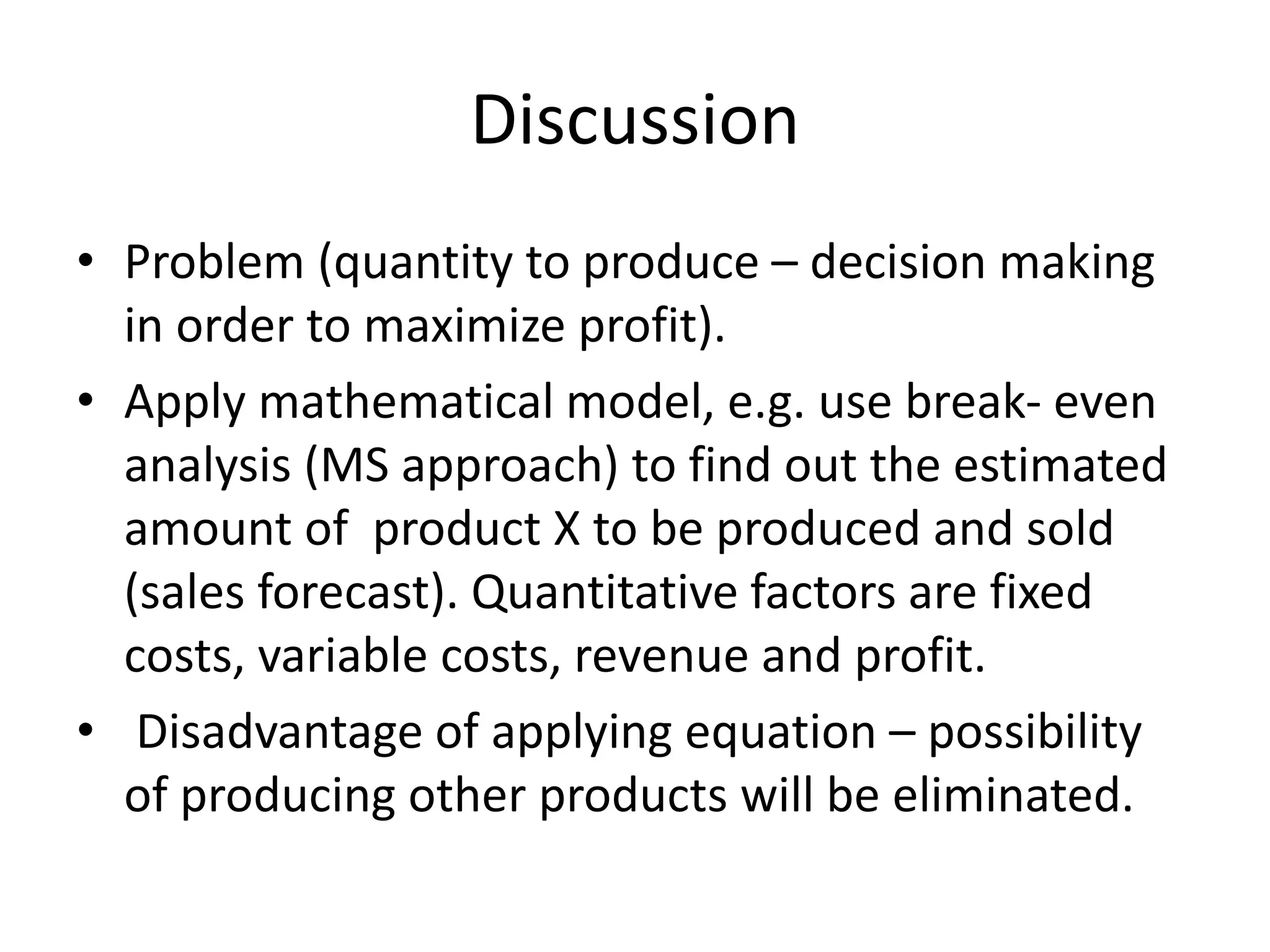 Discussion
• Problem (quantity to produce – decision making
in order to maximize profit).
• Apply mathematical model, e.g. use break- even
analysis (MS approach) to find out the estimated
amount of product X to be produced and sold
(sales forecast). Quantitative factors are fixed
costs, variable costs, revenue and profit.
• Disadvantage of applying equation – possibility
of producing other products will be eliminated.
 