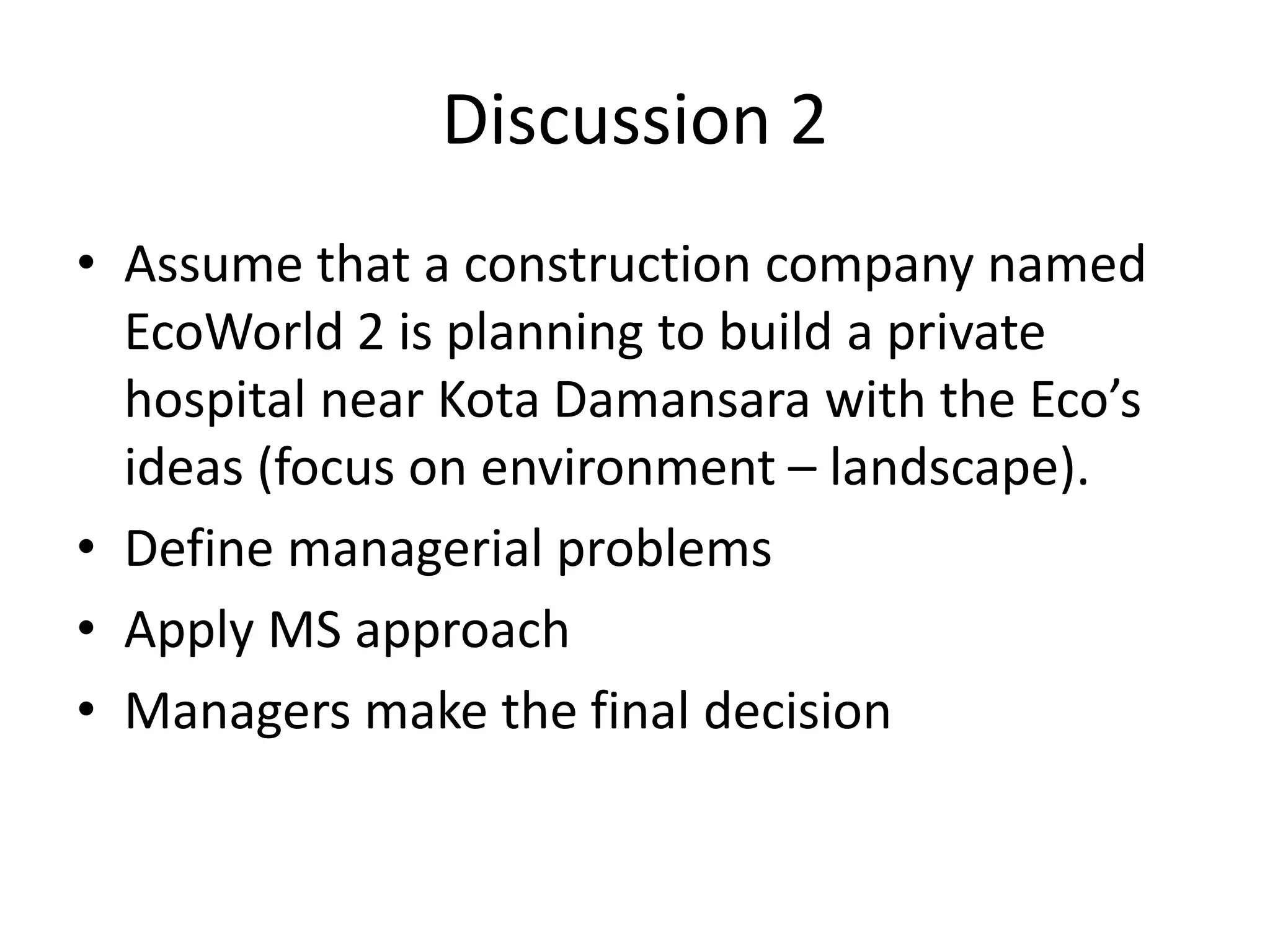 Discussion 2
• Assume that a construction company named
EcoWorld 2 is planning to build a private
hospital near Kota Damansara with the Eco’s
ideas (focus on environment – landscape).
• Define managerial problems
• Apply MS approach
• Managers make the final decision
 