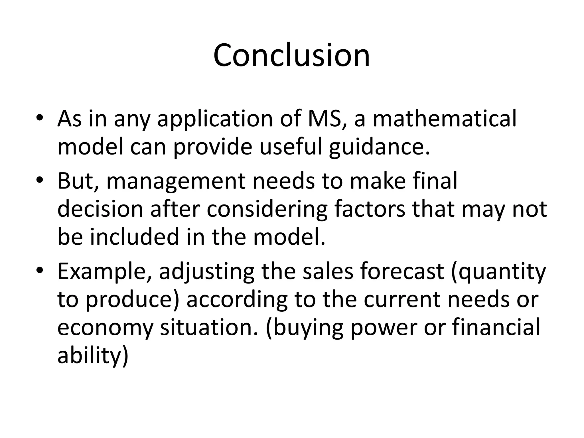 Conclusion
• As in any application of MS, a mathematical
model can provide useful guidance.
• But, management needs to make final
decision after considering factors that may not
be included in the model.
• Example, adjusting the sales forecast (quantity
to produce) according to the current needs or
economy situation. (buying power or financial
ability)
 