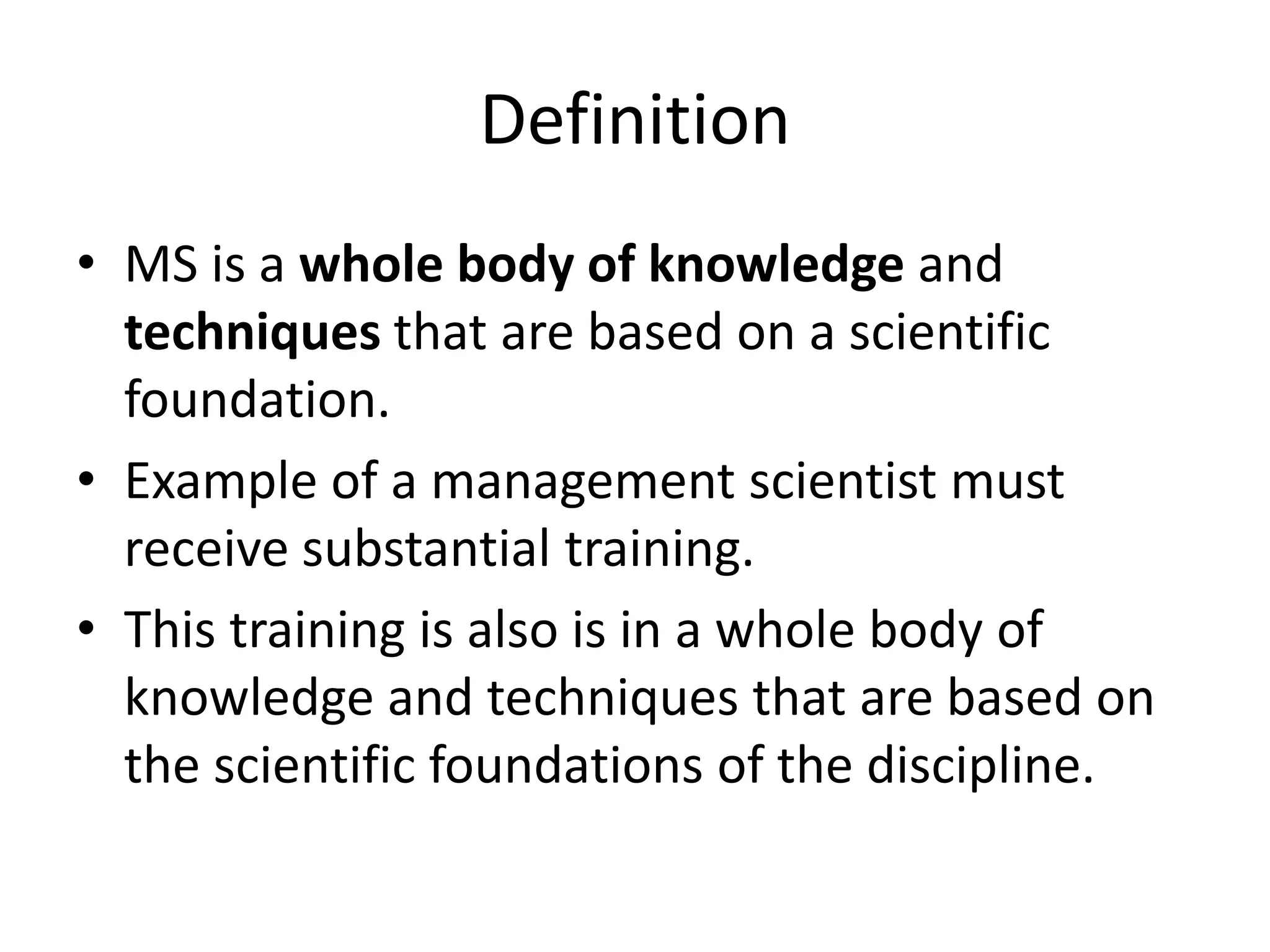 Definition
• MS is a whole body of knowledge and
techniques that are based on a scientific
foundation.
• Example of a management scientist must
receive substantial training.
• This training is also is in a whole body of
knowledge and techniques that are based on
the scientific foundations of the discipline.
 