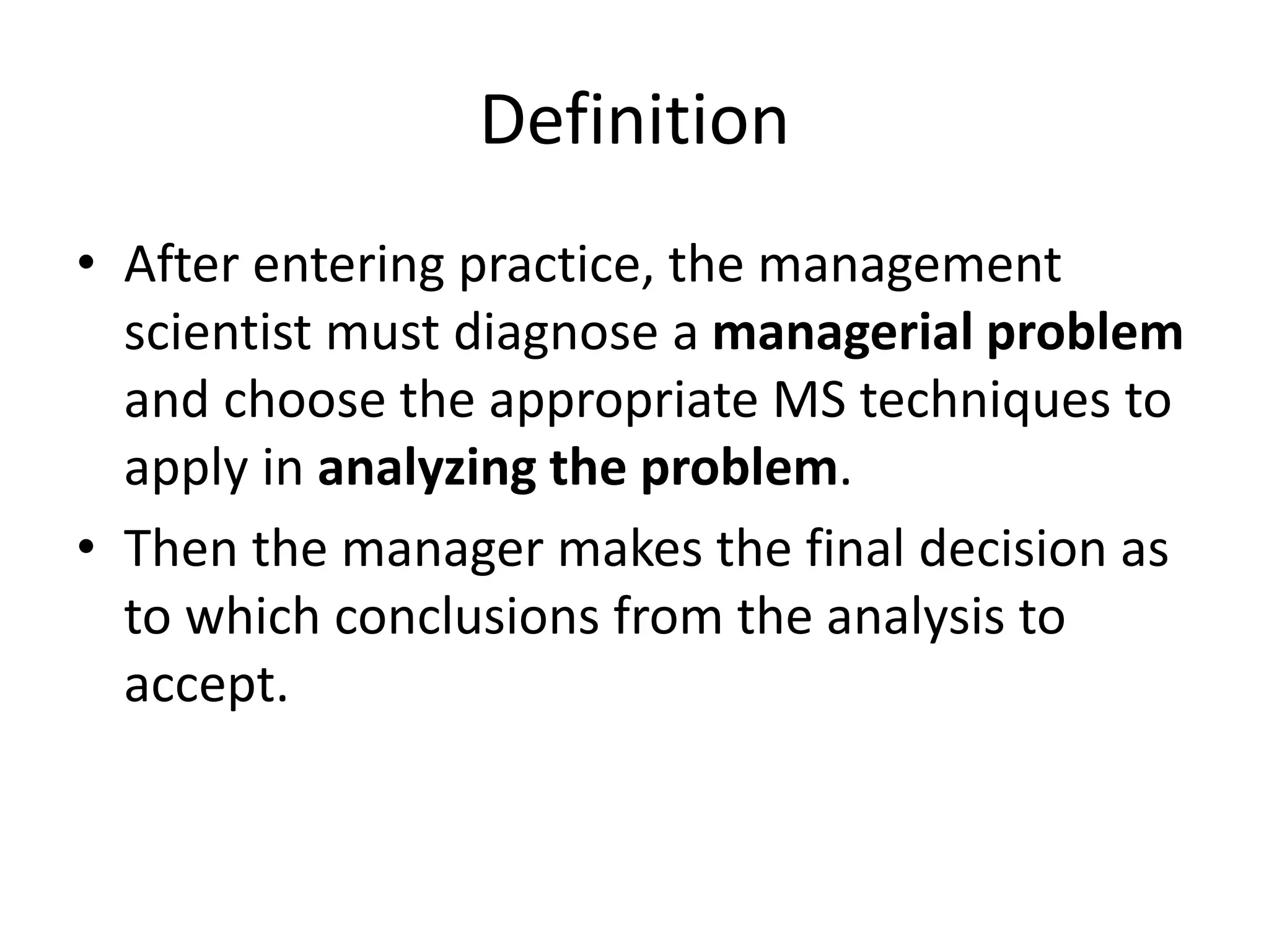 Definition
• After entering practice, the management
scientist must diagnose a managerial problem
and choose the appropriate MS techniques to
apply in analyzing the problem.
• Then the manager makes the final decision as
to which conclusions from the analysis to
accept.
 