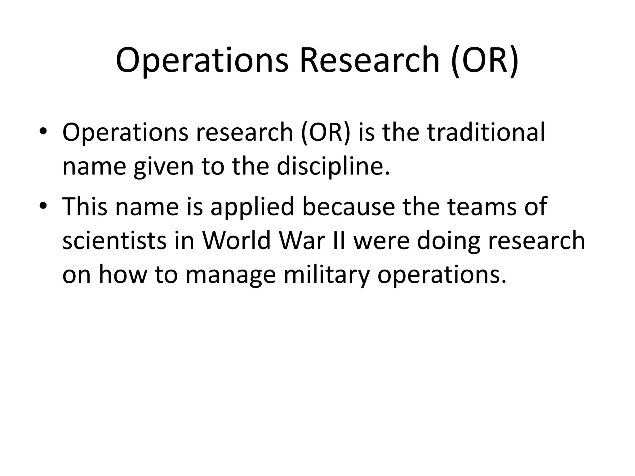 Operations Research (OR)
• Operations research (OR) is the traditional
name given to the discipline.
• This name is applied because the teams of
scientists in World War II were doing research
on how to manage military operations.
 