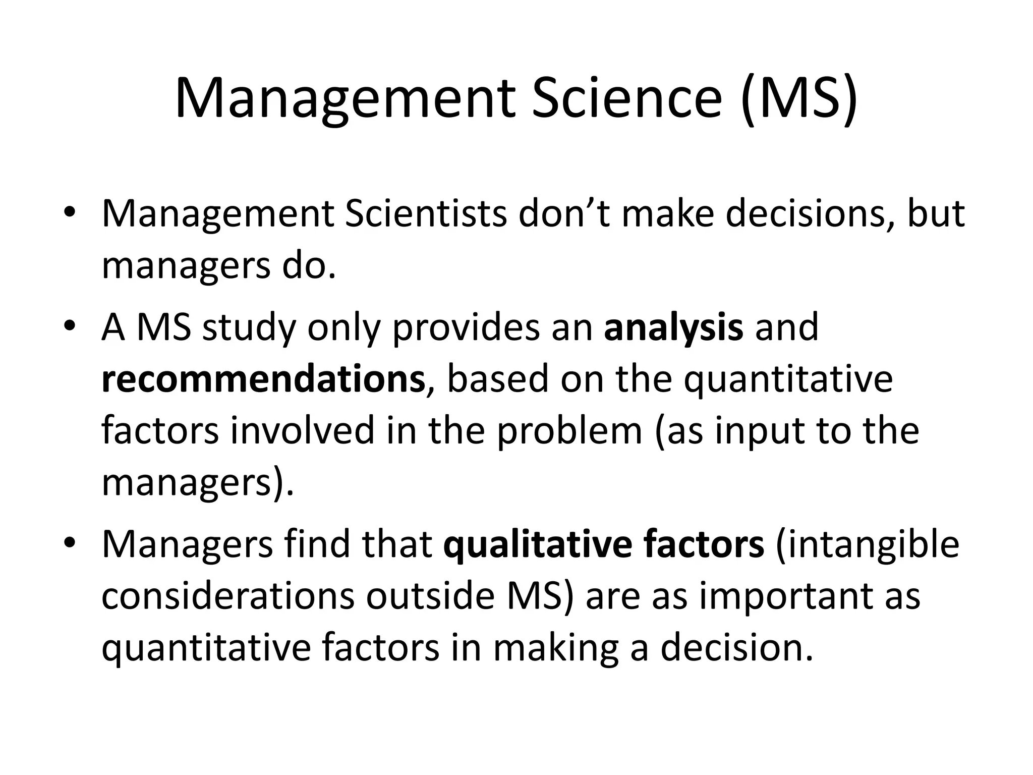 Management Science (MS)
• Management Scientists don’t make decisions, but
managers do.
• A MS study only provides an analysis and
recommendations, based on the quantitative
factors involved in the problem (as input to the
managers).
• Managers find that qualitative factors (intangible
considerations outside MS) are as important as
quantitative factors in making a decision.
 