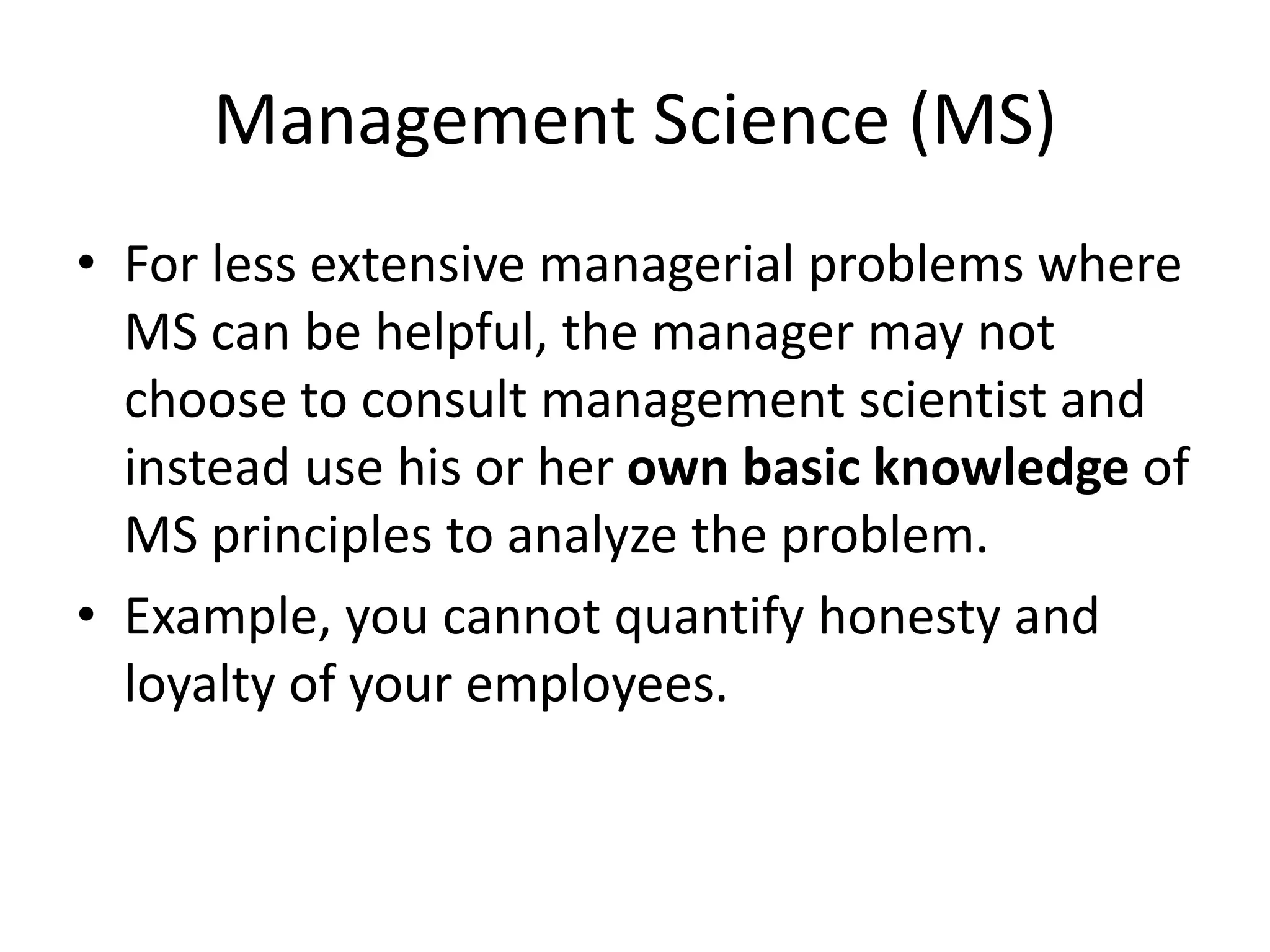 Management Science (MS)
• For less extensive managerial problems where
MS can be helpful, the manager may not
choose to consult management scientist and
instead use his or her own basic knowledge of
MS principles to analyze the problem.
• Example, you cannot quantify honesty and
loyalty of your employees.
 