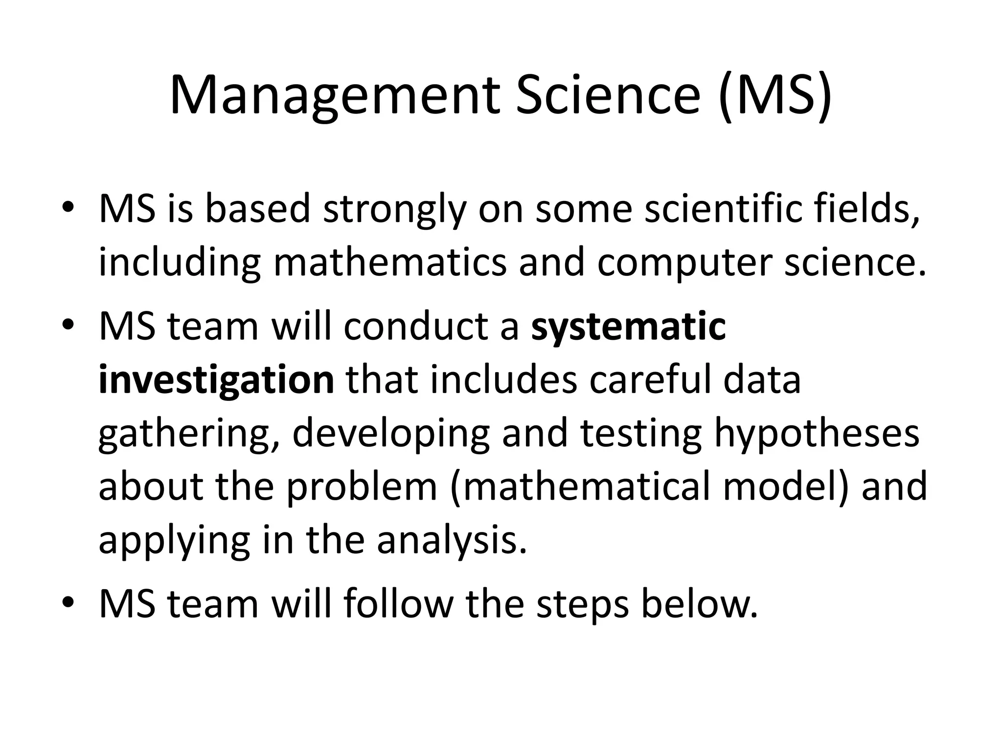 Management Science (MS)
• MS is based strongly on some scientific fields,
including mathematics and computer science.
• MS team will conduct a systematic
investigation that includes careful data
gathering, developing and testing hypotheses
about the problem (mathematical model) and
applying in the analysis.
• MS team will follow the steps below.
 
