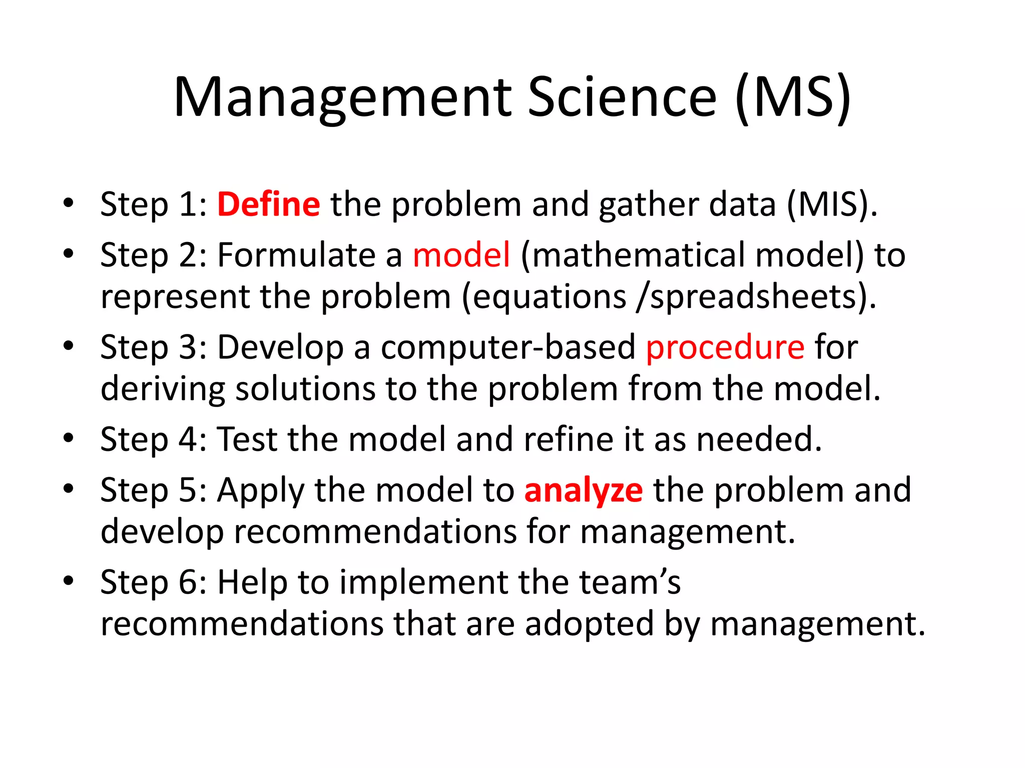 Management Science (MS)
• Step 1: Define the problem and gather data (MIS).
• Step 2: Formulate a model (mathematical model) to
represent the problem (equations /spreadsheets).
• Step 3: Develop a computer-based procedure for
deriving solutions to the problem from the model.
• Step 4: Test the model and refine it as needed.
• Step 5: Apply the model to analyze the problem and
develop recommendations for management.
• Step 6: Help to implement the team’s
recommendations that are adopted by management.
 