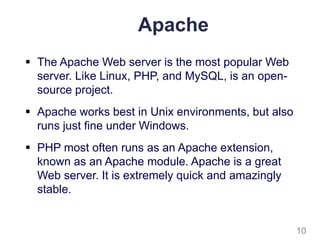 Apache
 The Apache Web server is the most popular Web
server. Like Linux, PHP, and MySQL, is an open-
source project.
 Apache works best in Unix environments, but also
runs just fine under Windows.
 PHP most often runs as an Apache extension,
known as an Apache module. Apache is a great
Web server. It is extremely quick and amazingly
stable.
10
 