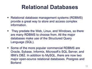Relational Databases
 Relational database management systems (RDBMS)
provide a great way to store and access complex
information.
 They predate the Web, Linux, and Windows, so there
are many RDBMS to choose from. All the major
databases make use of the Structured Query
Language (SQL).
 Some of the more popular commercial RDBMS are
Oracle, Sybase, Informix, Microsoft’s SQL Server, and
IBM’s DB2. In addition to MySQL, there are now two
major open-source relational databases. Postgres and
Borland
11
 