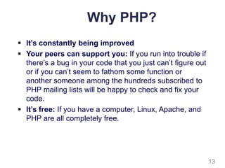 Why PHP?
 It’s constantly being improved
 Your peers can support you: If you run into trouble if
there’s a bug in your code that you just can’t figure out
or if you can’t seem to fathom some function or
another someone among the hundreds subscribed to
PHP mailing lists will be happy to check and fix your
code.
 It’s free: If you have a computer, Linux, Apache, and
PHP are all completely free.
13
 