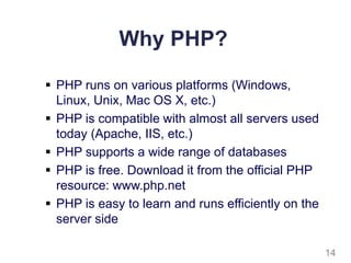 Why PHP?
 PHP runs on various platforms (Windows,
Linux, Unix, Mac OS X, etc.)
 PHP is compatible with almost all servers used
today (Apache, IIS, etc.)
 PHP supports a wide range of databases
 PHP is free. Download it from the official PHP
resource: www.php.net
 PHP is easy to learn and runs efficiently on the
server side
14
 