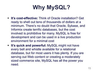 Why MySQL?
 It’s cost-effective: Think of Oracle installation? Get
ready to shell out tens of thousands of dollars at a
minimum. There’s no doubt that Oracle, Sybase, and
Informix create terrific databases, but the cost
involved is prohibitive for many. MySQL is free for
development and can be used in a live production
environment for a minimal cost
 It’s quick and powerful: MySQL might not have
every bell and whistle available for a relational
database, but for most users it has plenty. If you are
serving out Web content or creating a moderately
sized commerce site, MySQL has all the power you
need.
15
 