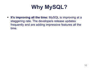 Why MySQL?
 It’s improving all the time: MySQL is improving at a
staggering rate. The developers release updates
frequently and are adding impressive features all the
time.
16
 