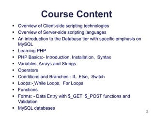 Course Content
 Overview of Client-side scripting technologies
 Overview of Server-side scripting languages
 An introduction to the Database tier with specific emphasis on
MySQL
 Learning PHP
 PHP Basics:- Introduction, Installation, Syntax
 Variables, Arrays and Strings
 Operators
 Conditions and Branches:- If...Else, Switch
 Loops:- While Loops, For Loops
 Functions
 Forms: - Data Entry with $_GET $_POST functions and
Validation
 MySQL databases
3
 