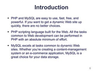 Introduction
 PHP and MySQL are easy to use, fast, free, and
powerful. If you want to get a dynamic Web site up
quickly, there are no better choices.
 PHP scripting language built for the Web. All the tasks
common to Web development can be performed in
PHP with an absolute minimum of effort.
 MySQL excels at tasks common to dynamic Web
sites. Whether you’re creating a content-management
system or an e-commerce application, MySQL is a
great choice for your data storage.
6
 