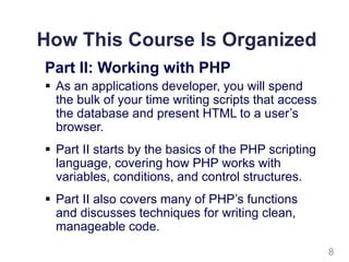 How This Course Is Organized
Part II: Working with PHP
 As an applications developer, you will spend
the bulk of your time writing scripts that access
the database and present HTML to a user’s
browser.
 Part II starts by the basics of the PHP scripting
language, covering how PHP works with
variables, conditions, and control structures.
 Part II also covers many of PHP’s functions
and discusses techniques for writing clean,
manageable code.
8
 