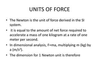 UNITS OF FORCE
• The Newton is the unit of force derived in the SI
system.
• it is equal to the amount of net force required to
accelerate a mass of one kilogram at a rate of one
meter per second.
• In dimensional analysis, F=ma, multiplying m (kg) by
a (m/s2).
• The dimension for 1 Newton unit is therefore
 