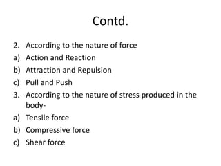 Contd.
2. According to the nature of force
a) Action and Reaction
b) Attraction and Repulsion
c) Pull and Push
3. According to the nature of stress produced in the
body-
a) Tensile force
b) Compressive force
c) Shear force
 