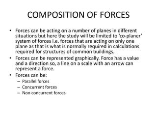 COMPOSITION OF FORCES
• Forces can be acting on a number of planes in different
situations but here the study will be limited to ‘co-planer’
system of forces i.e. forces that are acting on only one
plane as that is what is normally required in calculations
required for structures of common buildings.
• Forces can be represented graphically. Force has a value
and a direction so, a line on a scale with an arrow can
represent a force.
• Forces can be:
– Parallel forces
– Concurrent forces
– Non concurrent forces
 