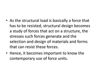 • As the structural load is basically a force that
has to be resisted, structural design becomes
a study of forces that act on a structure, the
stresses such forces generate and the
selection and design of materials and forms
that can resist these forces.
• Hence, it becomes important to know the
contemporary use of force units.
 