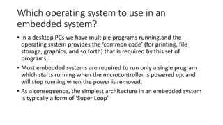 Which operating system to use in an
embedded system?
• In a desktop PCs we have multiple programs running,and the
operating system provides the ‘common code’ (for printing, file
storage, graphics, and so forth) that is required by this set of
programs.
• Most embedded systems are required to run only a single program
which starts running when the microcontroller is powered up, and
will stop running when the power is removed.
• As a consequence, the simplest architecture in an embedded system
is typically a form of ‘Super Loop’
 