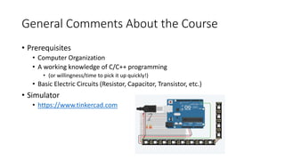 General Comments About the Course
• Prerequisites
• Computer Organization
• A working knowledge of C/C++ programming
• (or willingness/time to pick it up quickly!)
• Basic Electric Circuits (Resistor, Capacitor, Transistor, etc.)
• Simulator
• https://www.tinkercad.com
 