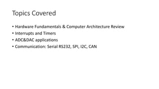 Topics Covered
• Hardware Fundamentals & Computer Architecture Review
• Interrupts and Timers
• ADC&DAC applications
• Communication: Serial RS232, SPI, I2C, CAN
 